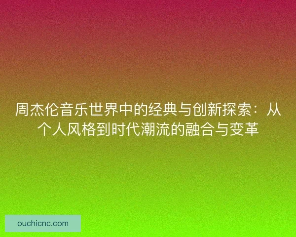 周杰伦音乐世界中的经典与创新探索：从个人风格到时代潮流的融合与变革