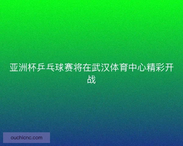 亚洲杯乒乓球赛将在武汉体育中心精彩开战