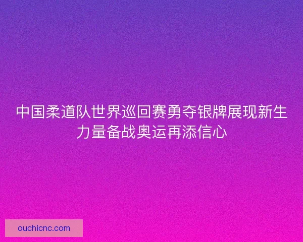 中国柔道队世界巡回赛勇夺银牌展现新生力量备战奥运再添信心